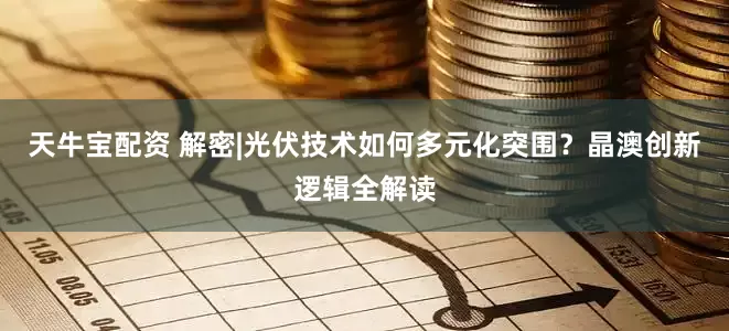 天牛宝配资 解密|光伏技术如何多元化突围？晶澳创新逻辑全解读