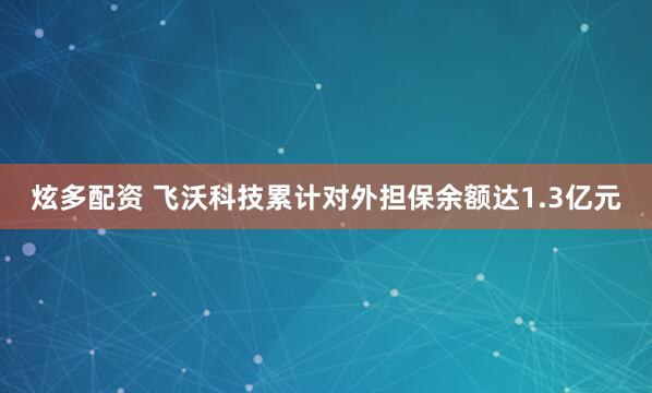 炫多配资 飞沃科技累计对外担保余额达1.3亿元