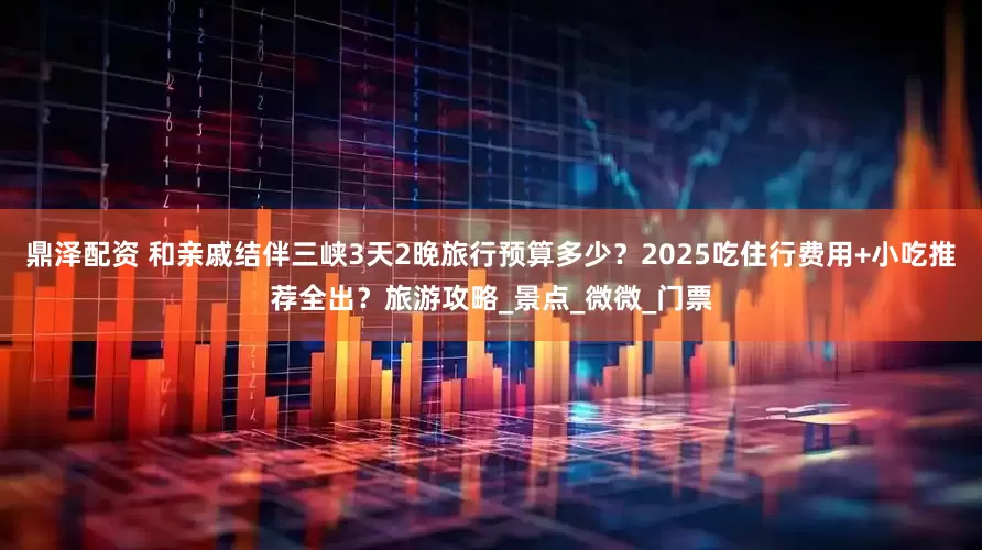 鼎泽配资 和亲戚结伴三峡3天2晚旅行预算多少？2025吃住行费用+小吃推荐全出？旅游攻略_景点_微微_门票