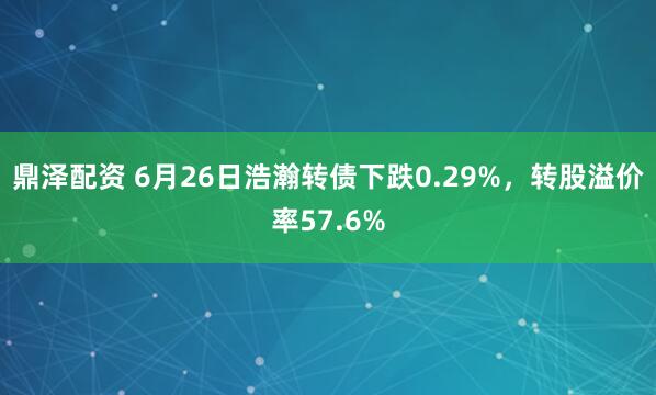 鼎泽配资 6月26日浩瀚转债下跌0.29%，转股溢价率57.6%