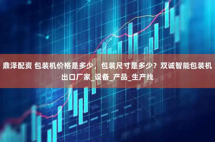 鼎泽配资 包装机价格是多少，包装尺寸是多少？双诚智能包装机出口厂家_设备_产品_生产线