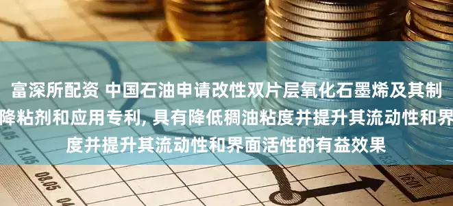 富深所配资 中国石油申请改性双片层氧化石墨烯及其制备方法与应用以及降粘剂和应用专利, 具有降低稠油粘度并提升其流动性和界面活性的有益效果