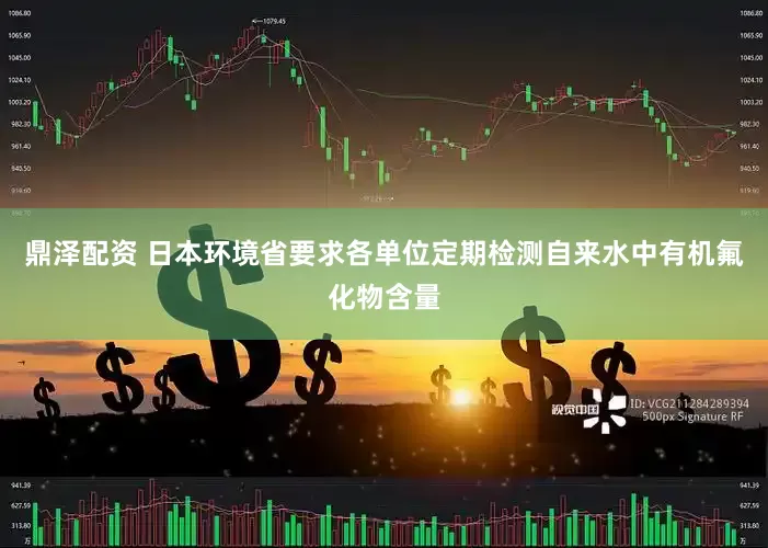 鼎泽配资 日本环境省要求各单位定期检测自来水中有机氟化物含量