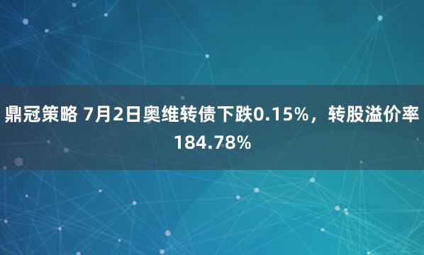 鼎冠策略 7月2日奥维转债下跌0.15%，转股溢价率184.78%