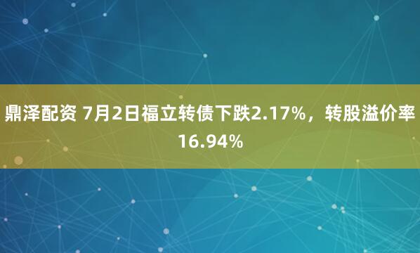 鼎泽配资 7月2日福立转债下跌2.17%，转股溢价率16.94%