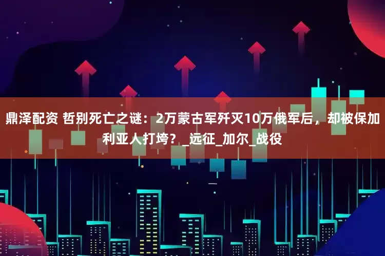 鼎泽配资 哲别死亡之谜：2万蒙古军歼灭10万俄军后，却被保加利亚人打垮？_远征_加尔_战役