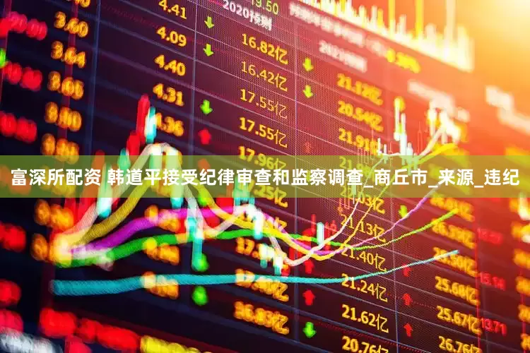 富深所配资 韩道平接受纪律审查和监察调查_商丘市_来源_违纪
