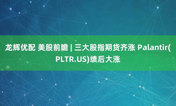 龙辉优配 美股前瞻 | 三大股指期货齐涨 Palantir(PLTR.US)绩后大涨