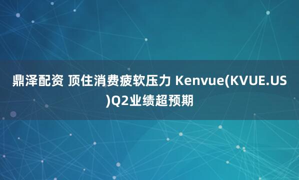 鼎泽配资 顶住消费疲软压力 Kenvue(KVUE.US)Q2业绩超预期