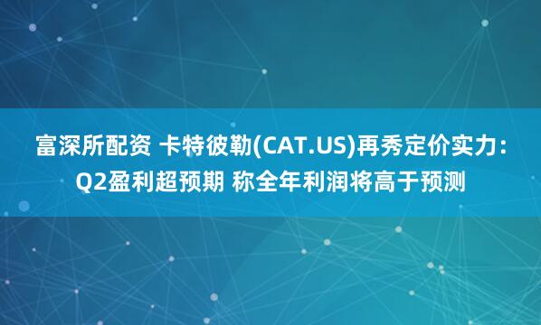 富深所配资 卡特彼勒(CAT.US)再秀定价实力：Q2盈利超预期 称全年利润将高于预测
