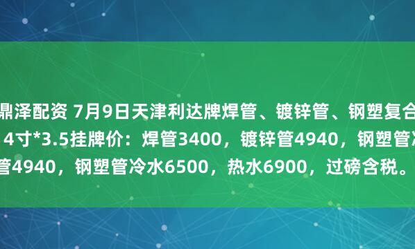 鼎泽配资 7月9日天津利达牌焊管、镀锌管、钢塑复合管出厂价格上调20，4寸*3.5挂牌价：焊管3400，镀锌管4940，钢塑管冷水6500，热水6900，过磅含税。（元/吨）
