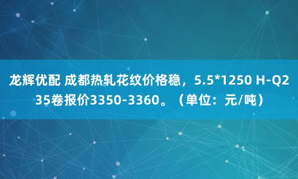 龙辉优配 成都热轧花纹价格稳，5.5*1250 H-Q235卷报价3350-3360。（单位：元/吨）