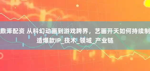 鼎泽配资 从科幻动画到游戏跨界，艺画开天如何持续制造爆款IP_技术_领域_产业链