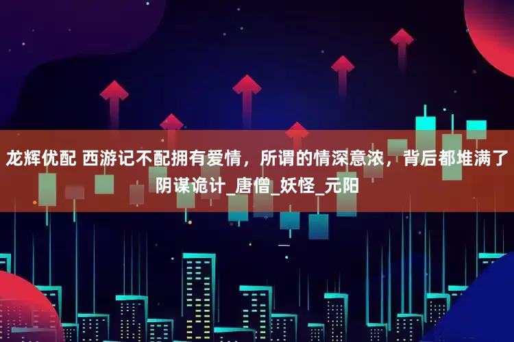 龙辉优配 西游记不配拥有爱情，所谓的情深意浓，背后都堆满了阴谋诡计_唐僧_妖怪_元阳