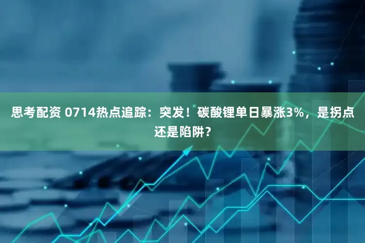 思考配资 0714热点追踪：突发！碳酸锂单日暴涨3%，是拐点还是陷阱？