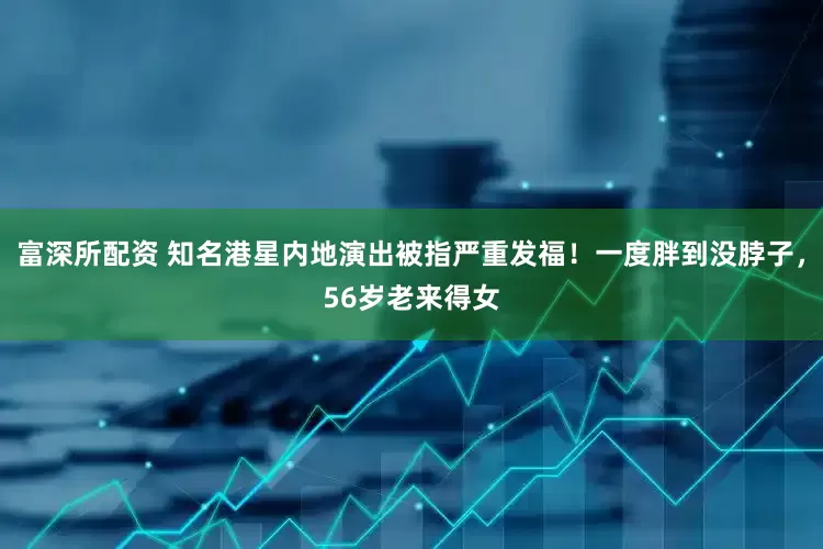 富深所配资 知名港星内地演出被指严重发福！一度胖到没脖子，56岁老来得女