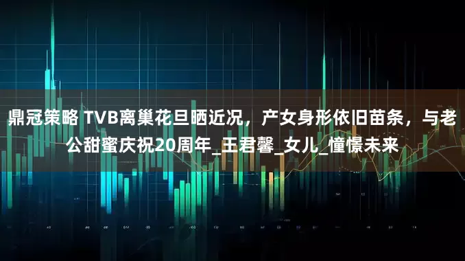 鼎冠策略 TVB离巢花旦晒近况，产女身形依旧苗条，与老公甜蜜庆祝20周年_王君馨_女儿_憧憬未来