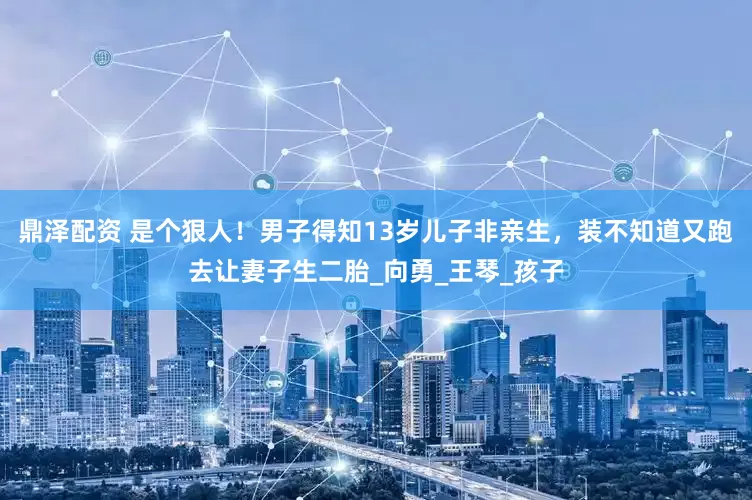 鼎泽配资 是个狠人！男子得知13岁儿子非亲生，装不知道又跑去让妻子生二胎_向勇_王琴_孩子
