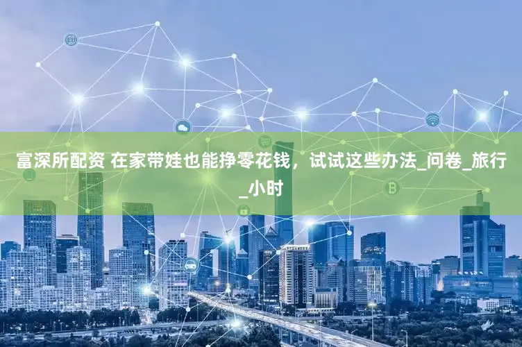 富深所配资 在家带娃也能挣零花钱，试试这些办法_问卷_旅行_小时