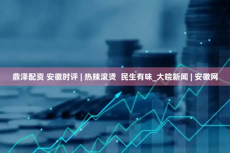 鼎泽配资 安徽时评 | 热辣滚烫  民生有味_大皖新闻 | 安徽网