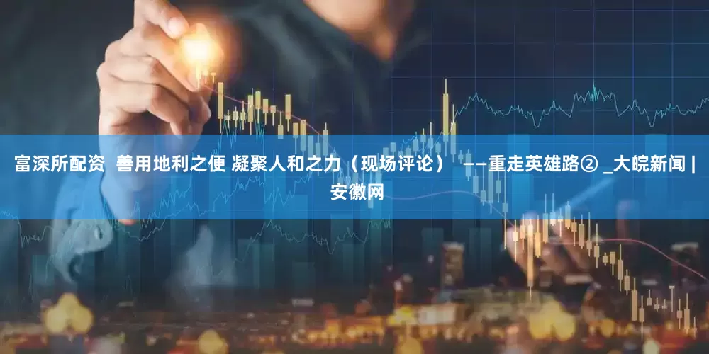 富深所配资  善用地利之便 凝聚人和之力（现场评论）  ——重走英雄路② _大皖新闻 | 安徽网