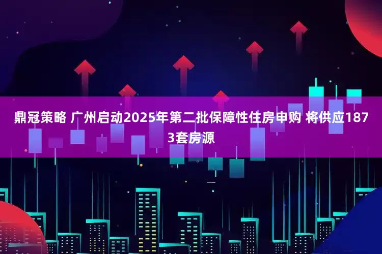 鼎冠策略 广州启动2025年第二批保障性住房申购 将供应1873套房源