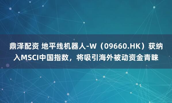 鼎泽配资 地平线机器人-W（09660.HK）获纳入MSCI中国指数，将吸引海外被动资金青睐