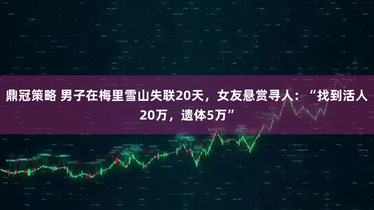 鼎冠策略 男子在梅里雪山失联20天，女友悬赏寻人：“找到活人20万，遗体5万”