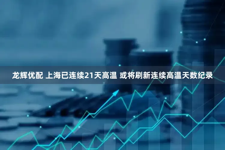 龙辉优配 上海已连续21天高温 或将刷新连续高温天数纪录