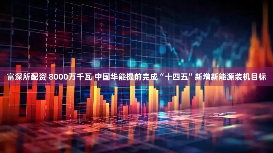 富深所配资 8000万千瓦 中国华能提前完成“十四五”新增新能源装机目标