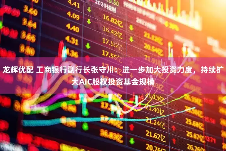 龙辉优配 工商银行副行长张守川：进一步加大投资力度，持续扩大AIC股权投资基金规模