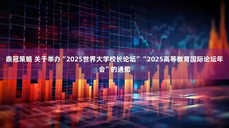 鼎冠策略 关于举办“2025世界大学校长论坛”“2025高等教育国际论坛年会”的通知