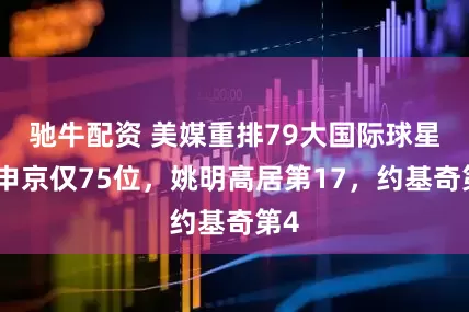 驰牛配资 美媒重排79大国际球星：申京仅75位，姚明高居第17，约基奇第4