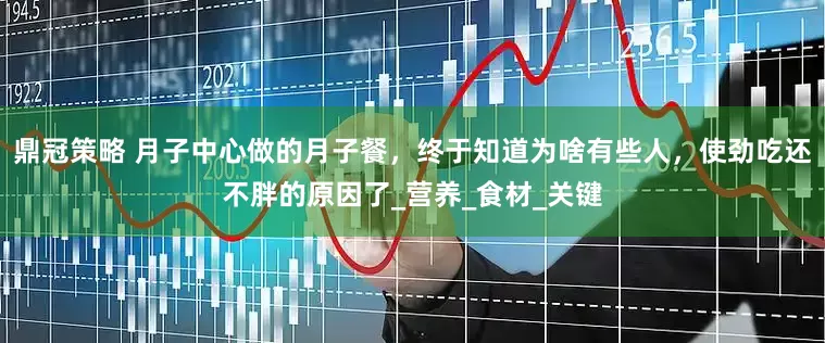 鼎冠策略 月子中心做的月子餐，终于知道为啥有些人，使劲吃还不胖的原因了_营养_食材_关键
