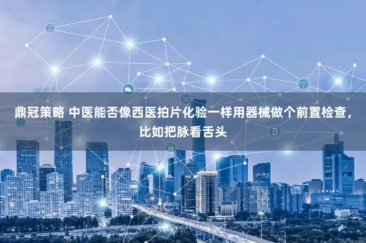 鼎冠策略 中医能否像西医拍片化验一样用器械做个前置检查，比如把脉看舌头