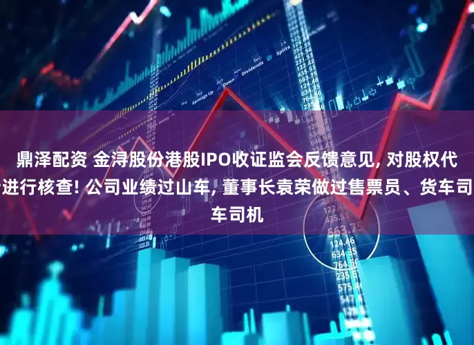 鼎泽配资 金浔股份港股IPO收证监会反馈意见, 对股权代持进行核查! 公司业绩过山车, 董事长袁荣做过售票员、货车司机