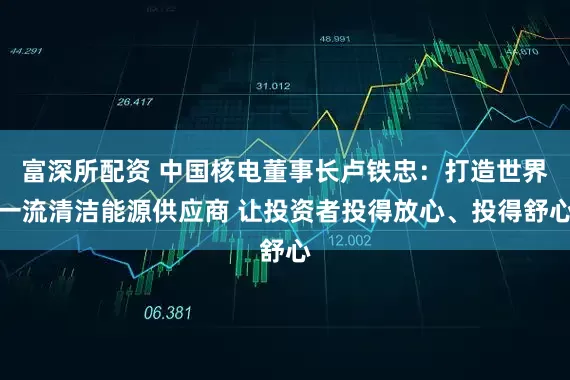富深所配资 中国核电董事长卢铁忠:打造世界一流清洁能源供应商 让投资者投得放心、投得舒心