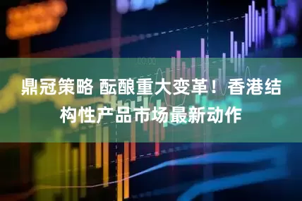 鼎冠策略 酝酿重大变革!香港结构性产品市场最新动作