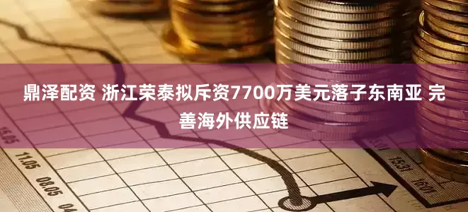 鼎泽配资 浙江荣泰拟斥资7700万美元落子东南亚 完善海外供应链