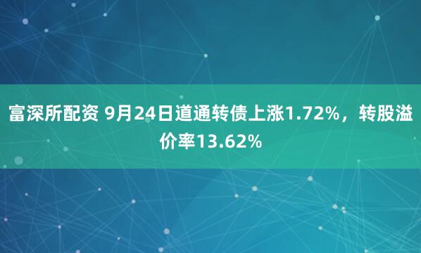 富深所配资 9月24日道通转债上涨1.72%，转股溢价率13.62%