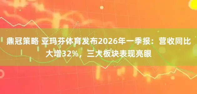 鼎冠策略 亚玛芬体育发布2026年一季报：营收同比大增32%，三大板块表现亮眼