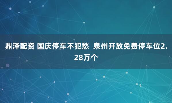 鼎泽配资 国庆停车不犯愁  泉州开放免费停车位2.28万个