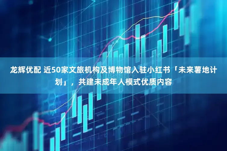 龙辉优配 近50家文旅机构及博物馆入驻小红书「未来薯地计划」，共建未成年人模式优质内容